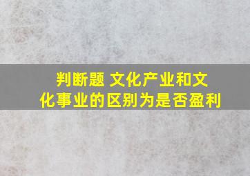 判断题 文化产业和文化事业的区别为是否盈利